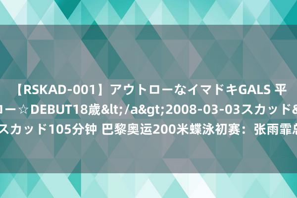 【RSKAD-001】アウトローなイマドキGALS 平成生まれ アウトロー☆DEBUT18歳</a>2008-03-03スカッド&$スカッド105分钟 巴黎奥运200米蝶泳初赛：张雨霏总收获第一 联袂陈露颖晋级半决赛