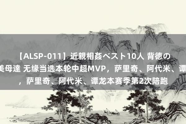 【ALSP-011】近親相姦ベスト10人 背徳の愛に溺れた10人の美母達 无缘当选本轮中超MVP，萨里奇、阿代米、谭龙本赛季第2次陪跑