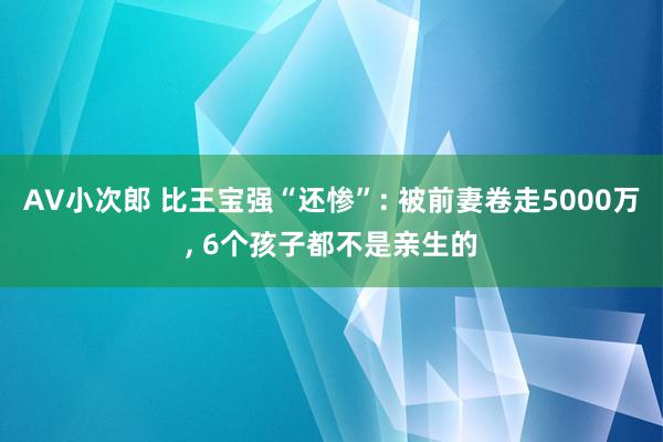 AV小次郎 比王宝强“还惨”: 被前妻卷走5000万, 6个孩子都不是亲生的