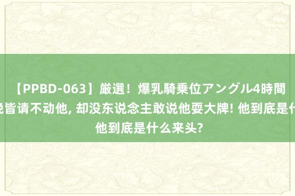 【PPBD-063】厳選！爆乳騎乗位アングル4時間 央视春晚皆请不动他, 却没东说念主敢说他耍大牌! 他到底是什么来头?