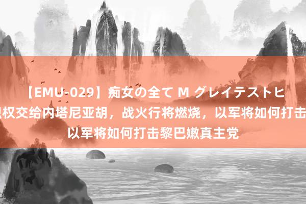 【EMU-029】痴女の全て M グレイテストヒッツ 4時間 职权交给内塔尼亚胡，战火行将燃烧，以军将如何打击黎巴嫩真主党