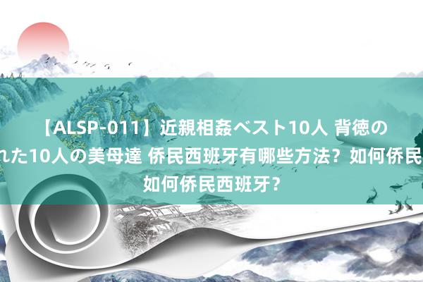 【ALSP-011】近親相姦ベスト10人 背徳の愛に溺れた10人の美母達 侨民西班牙有哪些方法？如何侨民西班牙？