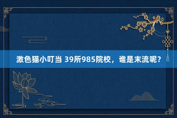 激色猫小叮当 39所985院校，谁是末流呢？