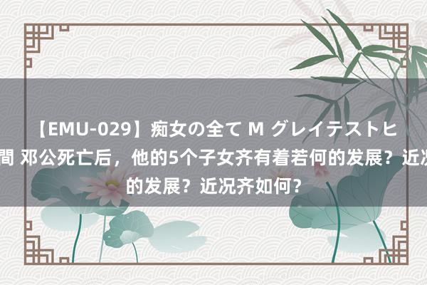 【EMU-029】痴女の全て M グレイテストヒッツ 4時間 邓公死亡后，他的5个子女齐有着若何的发展？近况齐如何？