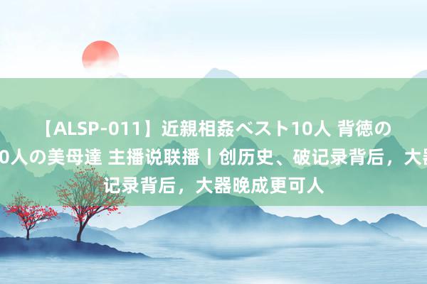 【ALSP-011】近親相姦ベスト10人 背徳の愛に溺れた10人の美母達 主播说联播丨创历史、破记录背后，大器晚成更可人