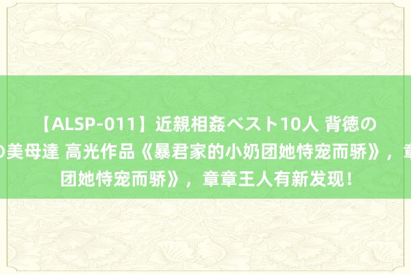 【ALSP-011】近親相姦ベスト10人 背徳の愛に溺れた10人の美母達 高光作品《暴君家的小奶团她恃宠而骄》，章章王人有新发现！