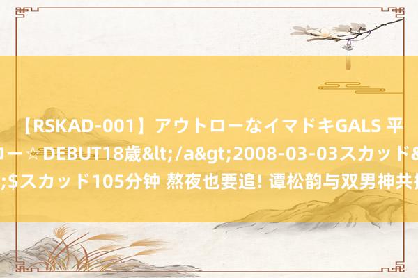 【RSKAD-001】アウトローなイマドキGALS 平成生まれ アウトロー☆DEBUT18歳</a>2008-03-03スカッド&$スカッド105分钟 熬夜也要追! 谭松韵与双男神共探古装外传, 40集精彩阻碍错过