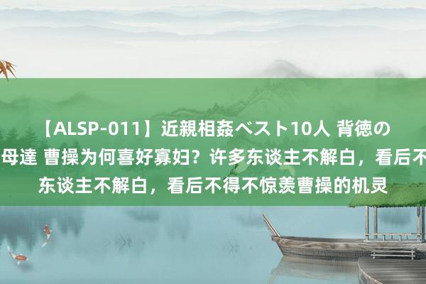 【ALSP-011】近親相姦ベスト10人 背徳の愛に溺れた10人の美母達 曹操为何喜好寡妇？许多东谈主不解白，看后不得不惊羡曹操的机灵