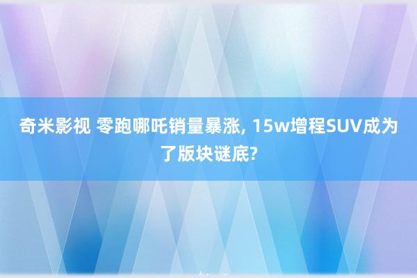 奇米影视 零跑哪吒销量暴涨, 15w增程SUV成为了版块谜底?