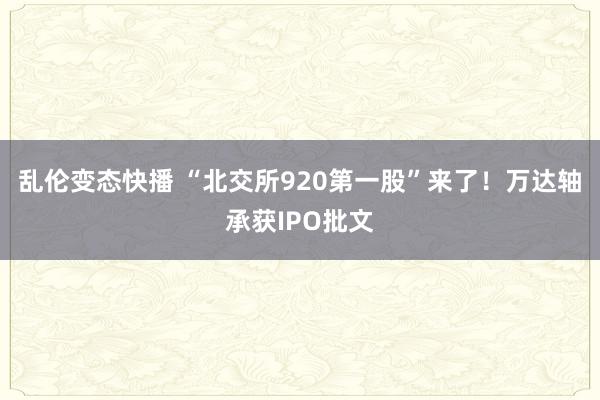 乱伦变态快播 “北交所920第一股”来了！万达轴承获IPO批文