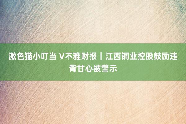 激色猫小叮当 V不雅财报｜江西铜业控股鼓励违背甘心被警示