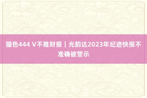 猫色444 V不雅财报｜光韵达2023年纪迹快报不准确被警示