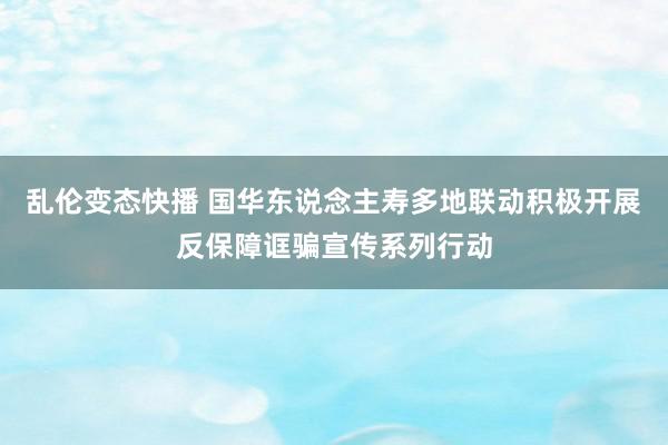 乱伦变态快播 国华东说念主寿多地联动积极开展反保障诓骗宣传系列行动