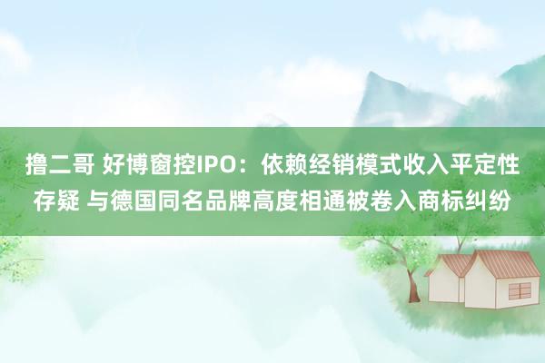 撸二哥 好博窗控IPO：依赖经销模式收入平定性存疑 与德国同名品牌高度相通被卷入商标纠纷