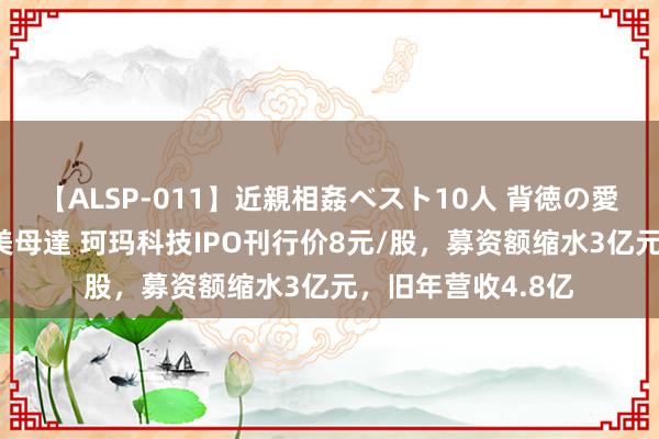 【ALSP-011】近親相姦ベスト10人 背徳の愛に溺れた10人の美母達 珂玛科技IPO刊行价8元/股，募资额缩水3亿元，旧年营收4.8亿