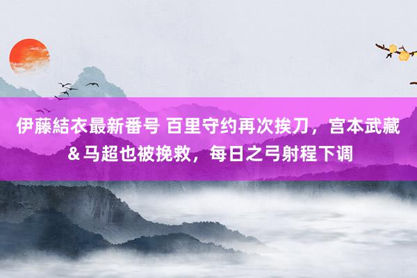 伊藤結衣最新番号 百里守约再次挨刀，宫本武藏＆马超也被挽救，每日之弓射程下调