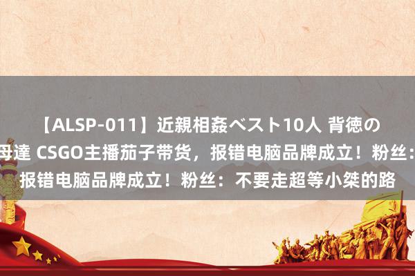 【ALSP-011】近親相姦ベスト10人 背徳の愛に溺れた10人の美母達 CSGO主播茄子带货，报错电脑品牌成立！粉丝：不要走超等小桀的路