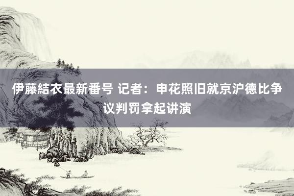 伊藤結衣最新番号 记者：申花照旧就京沪德比争议判罚拿起讲演