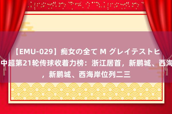 【EMU-029】痴女の全て M グレイテストヒッツ 4時間 中超第21轮传球收着力榜：浙江居首，新鹏城、西海岸位列二三