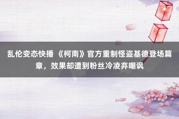 乱伦变态快播 《柯南》官方重制怪盗基德登场篇章，效果却遭到粉丝冷凌弃嘲讽