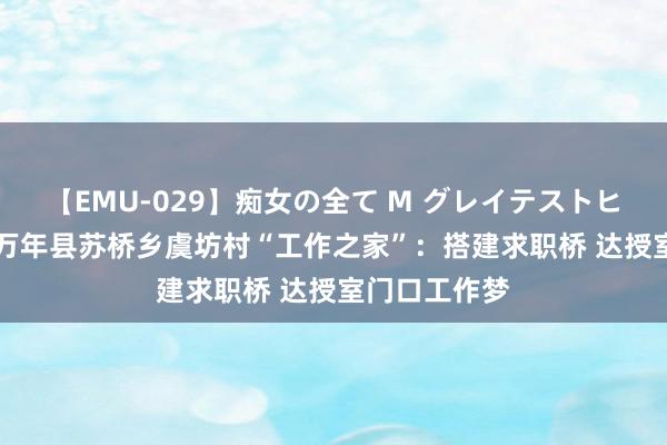 【EMU-029】痴女の全て M グレイテストヒッツ 4時間 万年县苏桥乡虞坊村“工作之家”：搭建求职桥 达授室门口工作梦