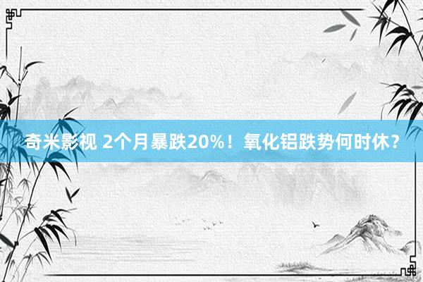 奇米影视 2个月暴跌20%！氧化铝跌势何时休？