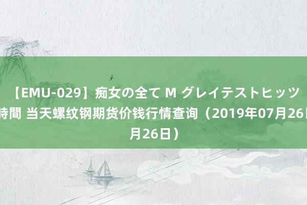 【EMU-029】痴女の全て M グレイテストヒッツ 4時間 当天螺纹钢期货价钱行情查询（2019年07月26日）