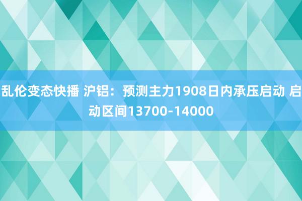 乱伦变态快播 沪铝：预测主力1908日内承压启动 启动区间13700-14000