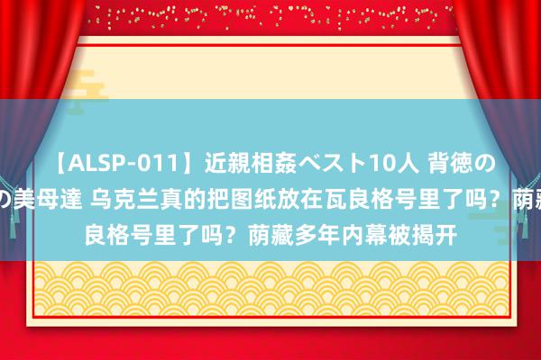 【ALSP-011】近親相姦ベスト10人 背徳の愛に溺れた10人の美母達 乌克兰真的把图纸放在瓦良格号里了吗？荫藏多年内幕被揭开