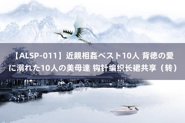 【ALSP-011】近親相姦ベスト10人 背徳の愛に溺れた10人の美母達 钩针编织长裙共享（转）