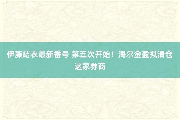 伊藤結衣最新番号 第五次开始！海尔金盈拟清仓这家券商