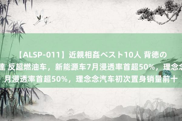 【ALSP-011】近親相姦ベスト10人 背徳の愛に溺れた10人の美母達 反超燃油车，新能源车7月浸透率首超50%，理念念汽车初次置身销量前十