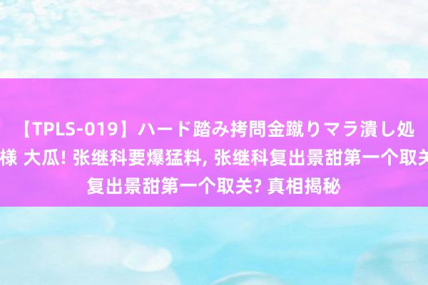 【TPLS-019】ハード踏み拷問金蹴りマラ潰し処刑 JUN女王様 大瓜! 张继科要爆猛料, 张继科复出景甜第一个取关? 真相揭秘