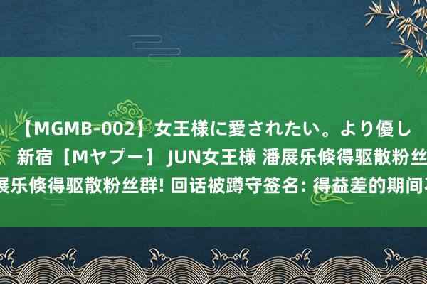 【MGMB-002】女王様に愛されたい。より優しく、よりいやらしく。 新宿［Mヤプー］ JUN女王様 潘展乐倏得驱散粉丝群! 回话被蹲守签名: 得益差的期间不来找我