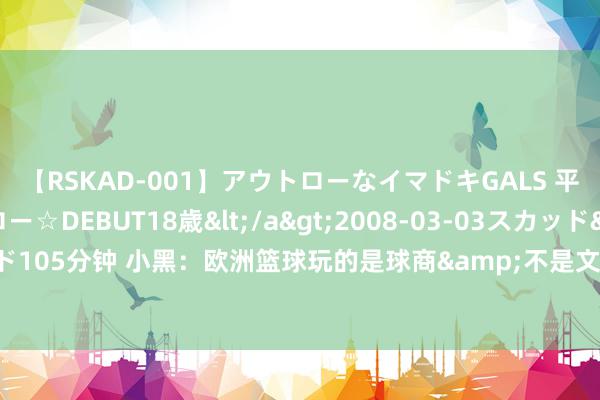 【RSKAD-001】アウトローなイマドキGALS 平成生まれ アウトロー☆DEBUT18歳</a>2008-03-03スカッド&$スカッド105分钟 小黑：欧洲篮球玩的是球商&不是文娱 KD晒冠军照：球商&文娱🤣