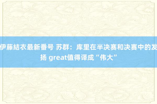 伊藤結衣最新番号 苏群：库里在半决赛和决赛中的发扬 great值得译成“伟大”