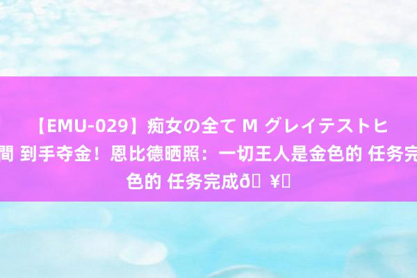 【EMU-029】痴女の全て M グレイテストヒッツ 4時間 到手夺金！恩比德晒照：一切王人是金色的 任务完成🥇