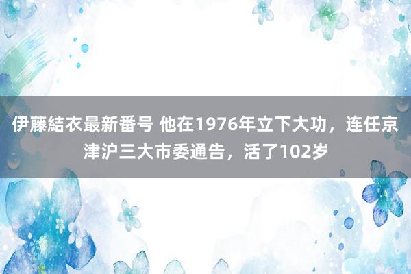 伊藤結衣最新番号 他在1976年立下大功，连任京津沪三大市委通告，活了102岁