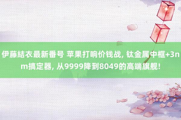 伊藤結衣最新番号 苹果打响价钱战, 钛金属中框+3nm搞定器, 从9999降到8049的高端旗舰!