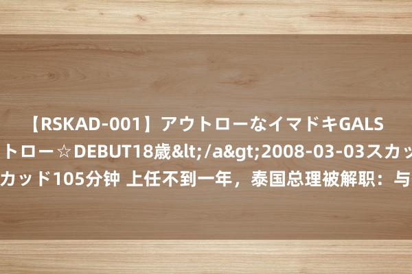 【RSKAD-001】アウトローなイマドキGALS 平成生まれ アウトロー☆DEBUT18歳</a>2008-03-03スカッド&$スカッド105分钟 上任不到一年，泰国总理被解职：与他信是好友，原规划年底调理大麻战略