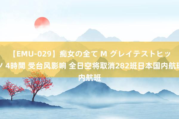 【EMU-029】痴女の全て M グレイテストヒッツ 4時間 受台风影响 全日空将取消282班日本国内航班