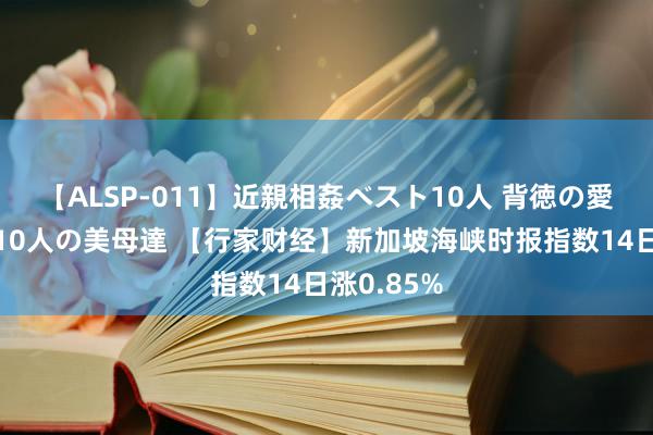 【ALSP-011】近親相姦ベスト10人 背徳の愛に溺れた10人の美母達 【行家财经】新加坡海峡时报指数14日涨0.85%