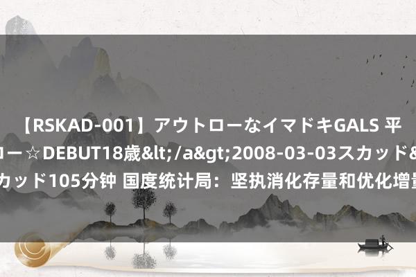 【RSKAD-001】アウトローなイマドキGALS 平成生まれ アウトロー☆DEBUT18歳</a>2008-03-03スカッド&$スカッド105分钟 国度统计局：坚执消化存量和优化增量相汇注 加速构建房地产发展新时势