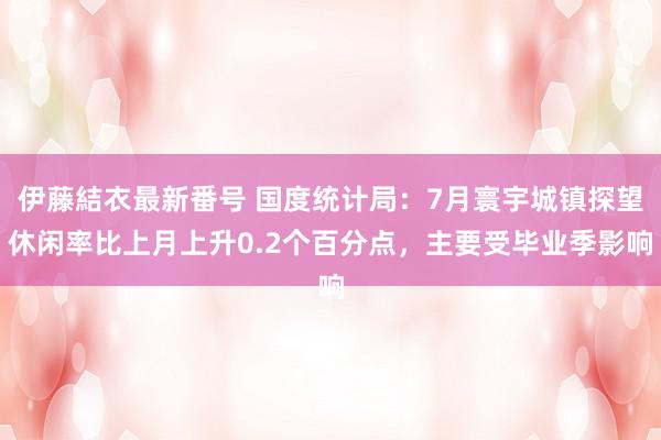 伊藤結衣最新番号 国度统计局：7月寰宇城镇探望休闲率比上月上升0.2个百分点，主要受毕业季影响