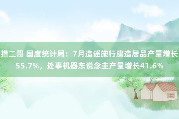 撸二哥 国度统计局：7月造谣施行建造居品产量增长55.7%，处事机器东说念主产量增长41.6%