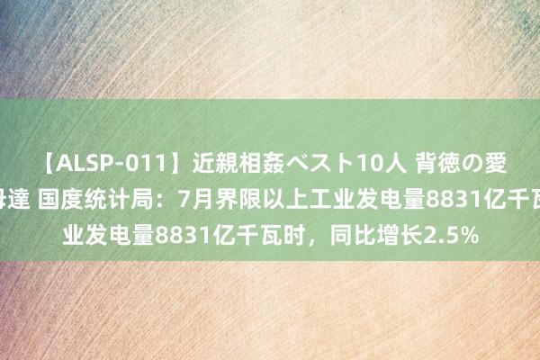 【ALSP-011】近親相姦ベスト10人 背徳の愛に溺れた10人の美母達 国度统计局：7月界限以上工业发电量8831亿千瓦时，同比增长2.5%