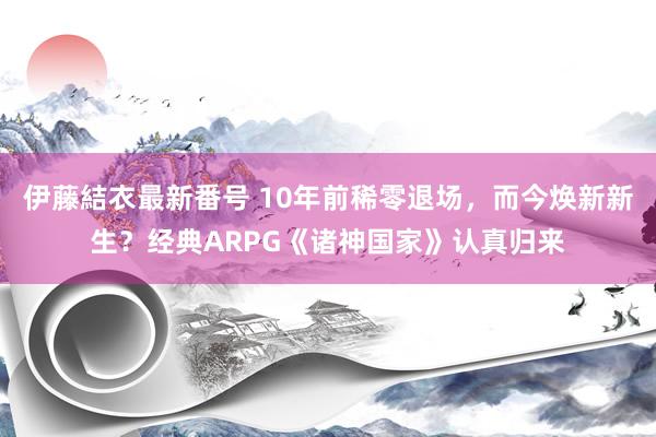 伊藤結衣最新番号 10年前稀零退场，而今焕新新生？经典ARPG《诸神国家》认真归来