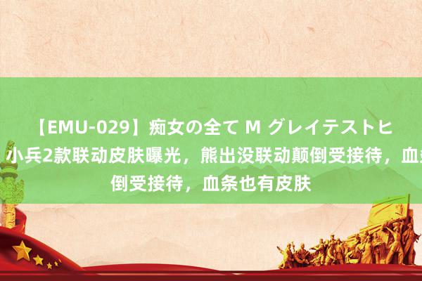 【EMU-029】痴女の全て M グレイテストヒッツ 4時間 小兵2款联动皮肤曝光，熊出没联动颠倒受接待，血条也有皮肤