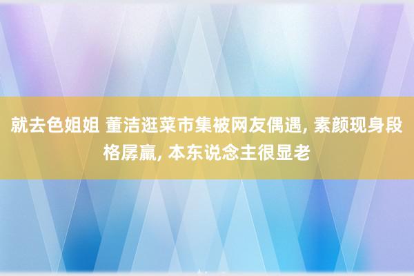 就去色姐姐 董洁逛菜市集被网友偶遇, 素颜现身段格孱羸, 本东说念主很显老