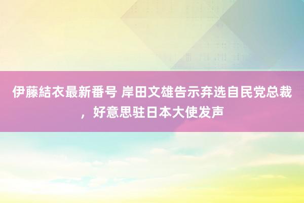 伊藤結衣最新番号 岸田文雄告示弃选自民党总裁，好意思驻日本大使发声